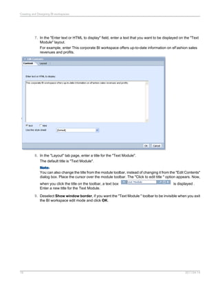 7. In the "Enter text or HTML to display" field, enter a text that you want to be displayed on the "Text
Module" layout.
For example, enter This corporate BI workspace offers up-to-date information on eFashion sales
revenues and profits.
8. In the "Layout" tab page, enter a title for the "Text Module".
The default title is "Text Module".
Note:
You can also change the title from the module toolbar, instead of changing it from the "Edit Contents"
dialog box. Place the cursor over the module toolbar. The "Click to edit title " option appears. Now,
when you click the title on the toolbar, a text box is displayed .
Enter a new title for the Text Module.
9. Deselect Show window border, if you want the "Text Module " toolbar to be invisible when you exit
the BI workspace edit mode and click OK.
2011-04-1419
Creating and Designing BI workspaces
 