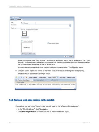 Move your mouse over "Text Module ", and then to a different part of the BI workspace. The "Text
Module " toolbar appears only when your mouse is in the text module section, and disappears when
the mouse moves elsewhere on the BI workspace.
You can resize the module so that the text is aligned properly in the "Text Module" layout.
10. Drag the lower, right-hand corner of the "Text Module" to adjust and align the text properly.
The text should look like the example below.
4.1.8 Adding a web page module to the sub tab
Ensure that you are in the "Useful Links" sub tab page of the "eFashion BI workspace".
1. In the "Module Library", click Templates.
2. Drag Web Page Module to the left column of the BI workspace layout.
2011-04-1420
Creating and Designing BI workspaces
 