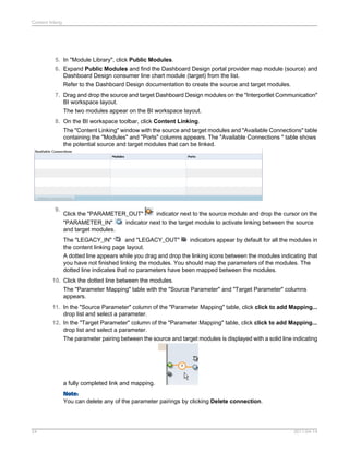 5. In "Module Library", click Public Modules.
6. Expand Public Modules and find the Dashboard Design portal provider map module (source) and
Dashboard Design consumer line chart module (target) from the list.
Refer to the Dashboard Design documentation to create the source and target modules.
7. Drag and drop the source and target Dashboard Design modules on the "Interportlet Communication"
BI workspace layout.
The two modules appear on the BI workspace layout.
8. On the BI workspace toolbar, click Content Linking.
The "Content Linking" window with the source and target modules and "Available Connections" table
containing the "Modules" and "Ports" columns appears. The "Available Connections " table shows
the potential source and target modules that can be linked.
9.
Click the "PARAMETER_OUT" indicator next to the source module and drop the cursor on the
"PARAMETER_IN" indicator next to the target module to activate linking between the source
and target modules.
The "LEGACY_IN" and "LEGACY_OUT" indicators appear by default for all the modules in
the content linking page layout.
A dotted line appears while you drag and drop the linking icons between the modules indicating that
you have not finished linking the modules. You should map the parameters of the modules. The
dotted line indicates that no parameters have been mapped between the modules.
10. Click the dotted line between the modules.
The "Parameter Mapping" table with the "Source Parameter" and "Target Parameter" columns
appears.
11. In the "Source Parameter" column of the "Parameter Mapping" table, click click to add Mapping...
drop list and select a parameter.
12. In the "Target Parameter" column of the "Parameter Mapping" table, click click to add Mapping...
drop list and select a parameter.
The parameter pairing between the source and target modules is displayed with a solid line indicating
a fully completed link and mapping.
Note:
You can delete any of the parameter pairings by clicking Delete connection.
2011-04-1424
Content linking
 