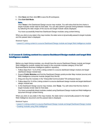 13. Click Save and then click OK to save the BI workspace.
14. Click Exit Edit Mode.
Note:
Click Texas in the Dashboard Design source map module. You will notice that the line charts in
target modules render data for that state. You can also perform granular linking between modules
by selecting the data ranges of the source and target module values displayed.
You have successfully linked two Dashboard Design modules using content linking.
When you click on any state in the map module, the state name is dynamically passed to target modules
and the passed data is displayed.
Related Topics
• Lesson 6: Linking content in a source Dashboard Design module and target Web Intelligence module
5.1.2 Lesson 6: Linking content in a source Dashboard Design module and target Web
Intelligence module
Before you begin linking modules, you should have the source Dashboard Design module and target
Web Intelligence module created and saved in the corporate modules category of the SAP
BusinessObjects Business Intelligence platform repository.
1. Follow steps from 1 to 5 of the Linking content in a source dashboard design module and target
dashboard design module task.
2. Expand Public Modules and find the Dashboard Design portal provider Map module (source) and
Web Intelligence consumer module (target) from the list.
3. Drag and drop the modules in the "Interportlet Communication" BI workspace layout.
4. Follow steps 8 to 14 of the Linking content in a source dashboard design module and target dashboard
design module task.
5. In the Dashboard Design source map module, click Texas. You will notice that the line charts in
target modules render data for that state.
You have successfully linked modules created using Dashboard Design model and Web Intelligence
document through content linking.
When you click on any state in the map module, the state name is dynamically passed to the target
Web Intelligence document and the passed data is displayed.
Related Topics
• Lesson 5: Linking content in a source Dashboard Design module and target Dashboard Design module
• Creating modules using Web Intelligence
2011-04-1425
Content linking
 