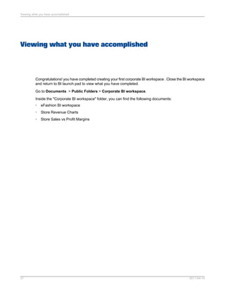 Viewing what you have accomplished
Congratulations! you have completed creating your first corporate BI workspace . Close the BI workspace
and return to BI launch pad to view what you have completed.
Go to Documents > Public Folders > Corporate BI workspace.
Inside the "Corporate BI workspace" folder, you can find the following documents:
• eFashion BI workspace
• Store Revenue Charts
• Store Sales vs Profit Margins
2011-04-1427
Viewing what you have accomplished
 