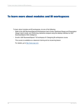 To learn more about modules and BI workspaces
To learn about modules and BI workspaces, do one of the following:
• Refer to the SAP BusinessObjects BI Workspaces User's Guide, Dashboard Design and Presentation
Design User's Guide, and Performing interactive analysis using the desktop interface for SAP
BusinessObjects Web Intelligence.
• Enroll in SAP BusinessObjects™ BI workspace XI: Designing BI workspaces course.
This course is available as a classroom training and an eLearning lesson.
For details, go to http://www.sap.com.
2011-04-1429
To learn more about modules and BI workspaces
 