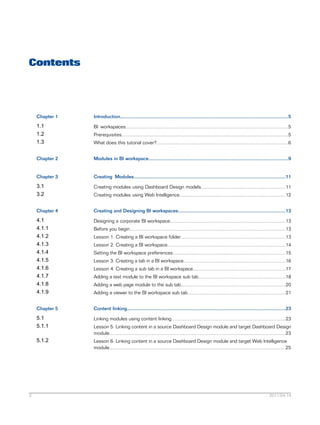 Contents
Introduction.............................................................................................................................5Chapter 1
BI workspaces.........................................................................................................................51.1
Prerequisites............................................................................................................................51.2
What does this tutorial cover?..................................................................................................61.3
Modules in BI workspace........................................................................................................9Chapter 2
Creating Modules.................................................................................................................11Chapter 3
Creating modules using Dashboard Design models...............................................................113.1
Creating modules using Web Intelligence...............................................................................123.2
Creating and Designing BI workspaces................................................................................13Chapter 4
Designing a corporate BI workspace......................................................................................134.1
Before you begin....................................................................................................................134.1.1
Lesson 1: Creating a BI workspace folder..............................................................................134.1.2
Lesson 2: Creating a BI workspace........................................................................................144.1.3
Setting the BI workspace preferences....................................................................................154.1.4
Lesson 3: Creating a tab in a BI workspace............................................................................164.1.5
Lesson 4: Creating a sub tab in a BI workspace.....................................................................174.1.6
Adding a text module to the BI workspace sub tab.................................................................184.1.7
Adding a web page module to the sub tab..............................................................................204.1.8
Adding a viewer to the BI workspace sub tab.........................................................................214.1.9
Content linking......................................................................................................................23Chapter 5
Linking modules using content linking.....................................................................................235.1
Lesson 5: Linking content in a source Dashboard Design module and target Dashboard Design
module...................................................................................................................................23
5.1.1
Lesson 6: Linking content in a source Dashboard Design module and target Web Intelligence
module...................................................................................................................................25
5.1.2
2011-04-143
 