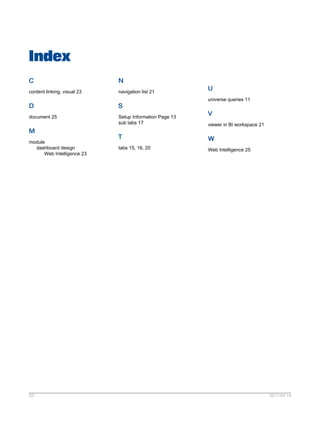 Index
C
content linking, visual 23
D
document 25
M
module
dashboard design
Web Intelligence 23
N
navigation list 21
S
Setup Information Page 13
sub tabs 17
T
tabs 15, 16, 20
U
universe queries 11
V
viewer in BI workspace 21
W
Web Intelligence 25
2011-04-1433
 