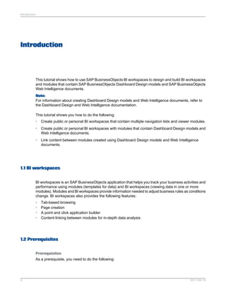 Introduction
This tutorial shows how to use SAP BusinessObjects BI workspaces to design and build BI workspaces
and modules that contain SAP BusinessObjects Dashboard Design models and SAP BusinessObjects
Web Intelligence documents.
Note:
For information about creating Dashboard Design models and Web Intelligence documents, refer to
the Dashboard Design and Web Intelligence documentation.
This tutorial shows you how to do the following:
• Create public or personal BI workspaces that contain multiple navigation lists and viewer modules.
• Create public or personal BI workspaces with modules that contain Dashboard Design models and
Web Intelligence documents.
• Link content between modules created using Dashboard Design models and Web Intelligence
documents.
1.1 BI workspaces
BI workspaces is an SAP BusinessObjects application that helps you track your business activities and
performance using modules (templates for data) and BI workspaces (viewing data in one or more
modules). Modules and BI workspaces provide information needed to adjust business rules as conditions
change. BI workspaces also provides the following features:
• Tab-based browsing
• Page creation
• A point and click application builder
• Content linking between modules for in-depth data analysis
1.2 Prerequisites
Prerequisites
As a prerequisite, you need to do the following:
2011-04-145
Introduction
 