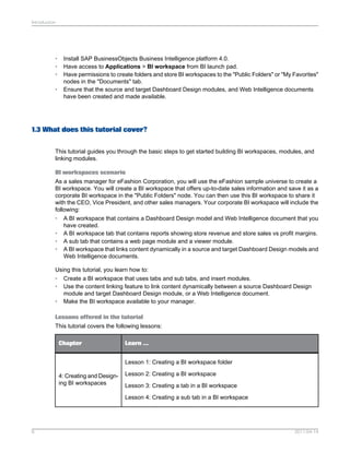 • Install SAP BusinessObjects Business Intelligence platform 4.0.
• Have access to Applications > BI workspace from BI launch pad.
• Have permissions to create folders and store BI workspaces to the "Public Folders" or "My Favorites"
nodes in the "Documents" tab.
• Ensure that the source and target Dashboard Design modules, and Web Intelligence documents
have been created and made available.
1.3 What does this tutorial cover?
This tutorial guides you through the basic steps to get started building BI workspaces, modules, and
linking modules.
BI workspaces scenario
As a sales manager for eFashion Corporation, you will use the eFashion sample universe to create a
BI workspace. You will create a BI workspace that offers up-to-date sales information and save it as a
corporate BI workspace in the "Public Folders" node. You can then use this BI workspace to share it
with the CEO, Vice President, and other sales managers. Your corporate BI workspace will include the
following:
• A BI workspace that contains a Dashboard Design model and Web Intelligence document that you
have created.
• A BI workspace tab that contains reports showing store revenue and store sales vs profit margins.
• A sub tab that contains a web page module and a viewer module.
• A BI workspace that links content dynamically in a source and target Dashboard Design models and
Web Intelligence documents.
Using this tutorial, you learn how to:
• Create a BI workspace that uses tabs and sub tabs, and insert modules.
• Use the content linking feature to link content dynamically between a source Dashboard Design
module and target Dashboard Design module, or a Web Intelligence document.
• Make the BI workspace available to your manager.
Lessons offered in the tutorial
This tutorial covers the following lessons:
Learn ....Chapter
Lesson 1: Creating a BI workspace folder
Lesson 2: Creating a BI workspace
Lesson 3: Creating a tab in a BI workspace
Lesson 4: Creating a sub tab in a BI workspace
4: Creating and Design-
ing BI workspaces
2011-04-146
Introduction
 