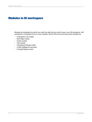 Modules in BI workspace
Modules are templates into which you insert the data that you want to view in your BI workspace. A BI
workspace is composed of one or more modules. Some of the most commonly used modules are:
• A Navigation List module
• Web Page module
• Viewer module
• Text module
• A Dashboard Design model
• A Web Intelligence document
• A Crystal Reports report
2011-04-149
Modules in BI workspace
 