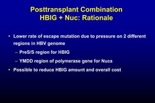 Posttransplant Combination
HBIG + Nuc: Rationale
 Lower rate of escape mutation due to pressure on 2 different
regions in HBV genome
– PreS/S region for HBIG
– YMDD region of polymerase gene for Nucs
 Possible to reduce HBIG amount and overall cost
 