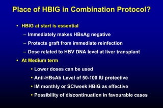 Place of HBIG in Combination Protocol?
 HBIG at start is essential
– Immediately makes HBsAg negative
– Protects graft from immediate reinfection
– Dose related to HBV DNA level at liver transplant
 At Medium term
 Lower doses can be used
 Anti-HBsAb Level of 50-100 IU protective
 IM monthly or SC/week HBIG as effective
 Possibility of discontinuation in favourable cases
 