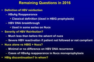 Remaining Questions in 2016
 Definition of HBV reinfection
– HBsAg Reappearance
 Classical definition (Used in HBIG prophylaxis)
– HBV DNA breakthrough
 Used in some series on Nucs
 Severity of HBV Reinfection?
– Much less than before the advent of nucs
– Severe HBV reactivation if patient not followed or not compliant
 Nucs alone vs HBIG + Nucs?
– Minimal or no difference on HBV DNA recurrence
– Cases of HBsAg reappearance in Nucs monoprophylaxis
 HBIg discontinuation? In whom?
 