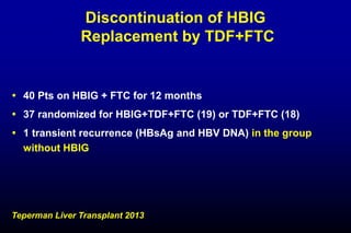 Discontinuation of HBIG
Replacement by TDF+FTC
 40 Pts on HBIG + FTC for 12 months
 37 randomized for HBIG+TDF+FTC (19) or TDF+FTC (18)
 1 transient recurrence (HBsAg and HBV DNA) in the group
without HBIG
Teperman Liver Transplant 2013
 
