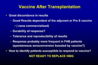 Vaccine After Transplantation
 Great discordance in results
– Good Results dependent of the adjuvant or Pre S vaccine
 ( none commercialised)
– Durability of response?
– Tolerance and reproducibility of results
– Response probably more frequent in FHB patients
(spontaneous seroconversion boosted by vaccine?)
 How to identify patients susceptible to respond to vaccine?
NOT READY TO REPLACE HBIG
 