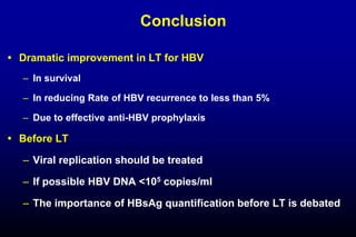 Conclusion
 Dramatic improvement in LT for HBV
– In survival
– In reducing Rate of HBV recurrence to less than 5%
– Due to effective anti-HBV prophylaxis
 Before LT
– Viral replication should be treated
– If possible HBV DNA <105 copies/ml
– The importance of HBsAg quantification before LT is debated
 