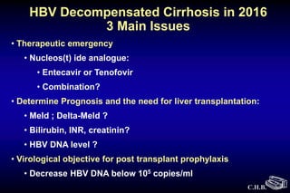 C.H.B.
HBV Decompensated Cirrhosis in 2016
3 Main Issues
• Therapeutic emergency
• Nucleos(t) ide analogue:
• Entecavir or Tenofovir
• Combination?
• Determine Prognosis and the need for liver transplantation:
• Meld ; Delta-Meld ?
• Bilirubin, INR, creatinin?
• HBV DNA level ?
• Virological objective for post transplant prophylaxis
• Decrease HBV DNA below 105 copies/ml
 