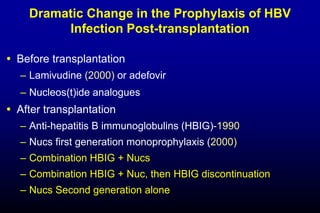 Dramatic Change in the Prophylaxis of HBV
Infection Post-transplantation
 Before transplantation
– Lamivudine (2000) or adefovir
– Nucleos(t)ide analogues
 After transplantation
– Anti-hepatitis B immunoglobulins (HBIG)-1990
– Nucs first generation monoprophylaxis (2000)
– Combination HBIG + Nucs
– Combination HBIG + Nuc, then HBIG discontinuation
– Nucs Second generation alone
 