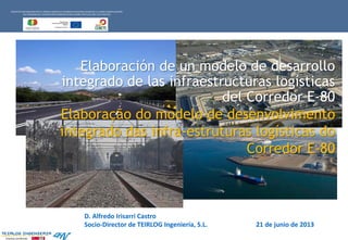 Empresa Certificada
Elaboração do modelo de desenvolvimento
integrado das infra-estruturas logísticas do
Corredor E-80
PROYECTOCOFINANCIADOPOR EL FONDO EUROPEO DE DESARROLLOREGIONAL (FEDER) DE LA UNIÓN EUROPEA DENTRO
DEL PROGRAMADE COOPERACIÓNTRANSFRONTERIZAESPAÑA-PORTUGAL 2007-2013 (POCTEC)
Elaboración de un modelo de desarrollo
integrado de las infraestructuras logísticas
del Corredor E-80
D. Alfredo Irisarri Castro
Socio-Director de TEIRLOG Ingeniería, S.L. 21 de junio de 2013
 