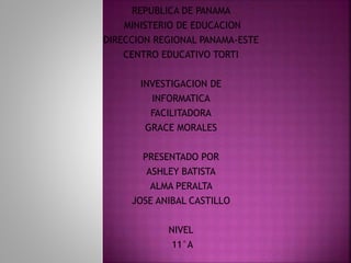 REPUBLICA DE PANAMA
MINISTERIO DE EDUCACION
DIRECCION REGIONAL PANAMA-ESTE
CENTRO EDUCATIVO TORTI
INVESTIGACION DE
INFORMATICA
FACILITADORA
GRACE MORALES
PRESENTADO POR
ASHLEY BATISTA
ALMA PERALTA
JOSE ANIBAL CASTILLO
NIVEL
11°A
 