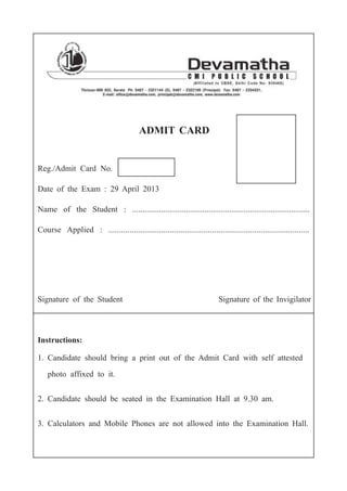 ADMIT CARD
Reg./Admit Card No.
Date of the Exam : 29 April 2013
Name of the Student : ......................................................................................
Course Applied : ...............................................................................................
Signature of the Student Signature of the Invigilator
Instructions:
1. Candidate should bring a print out of the Admit Card with self attested
photo affixed to it.
2. Candidate should be seated in the Examination Hall at 9.30 am.
3. Calculators and Mobile Phones are not allowed into the Examination Hall.
 