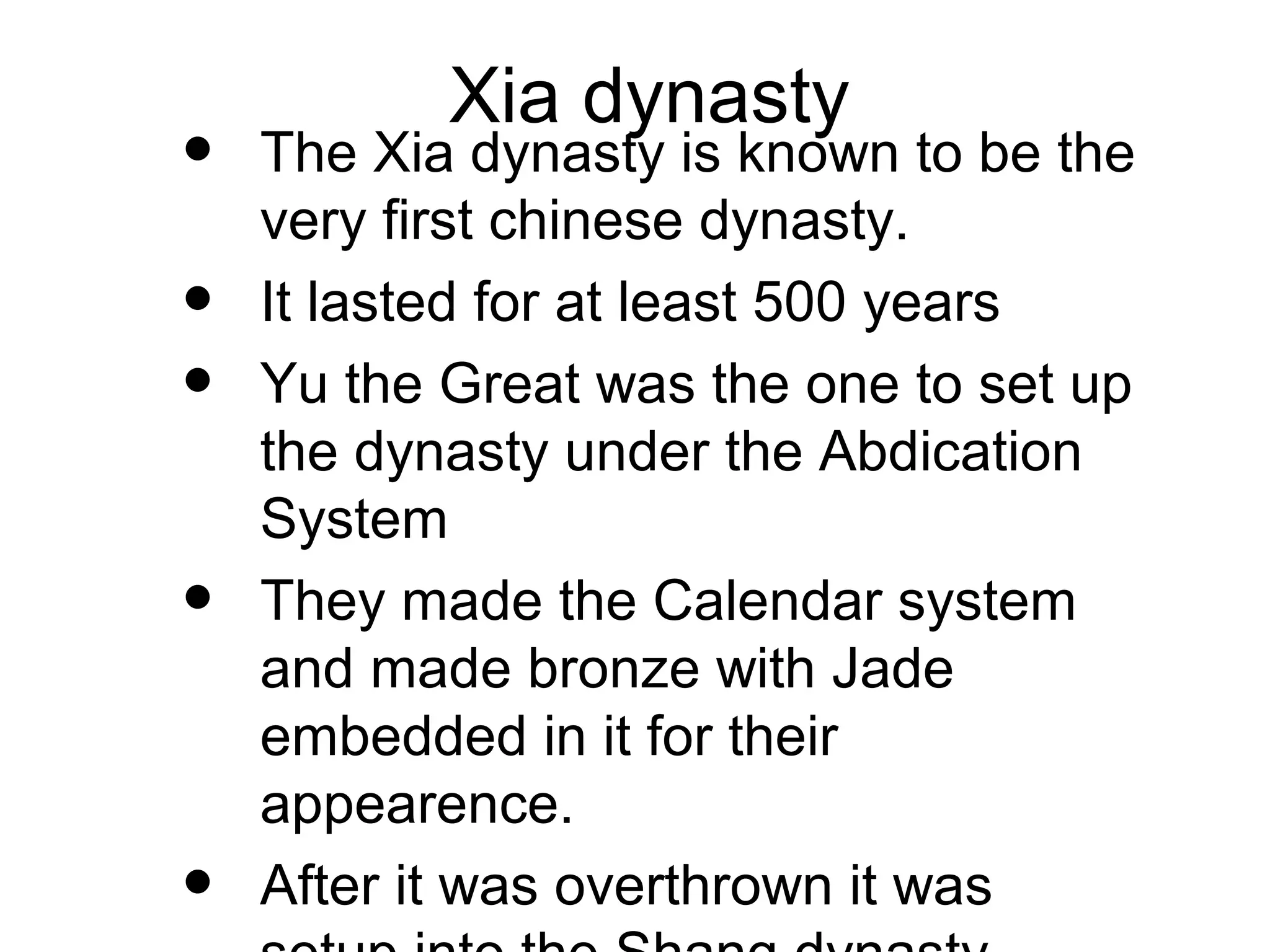 Xia dynasty
• The Xia dynasty is known to be the
very first chinese dynasty.
• It lasted for at least 500 years
• Yu the Great was the one to set up
the dynasty under the Abdication
System
• They made the Calendar system
and made bronze with Jade
embedded in it for their
appearence.
• After it was overthrown it was