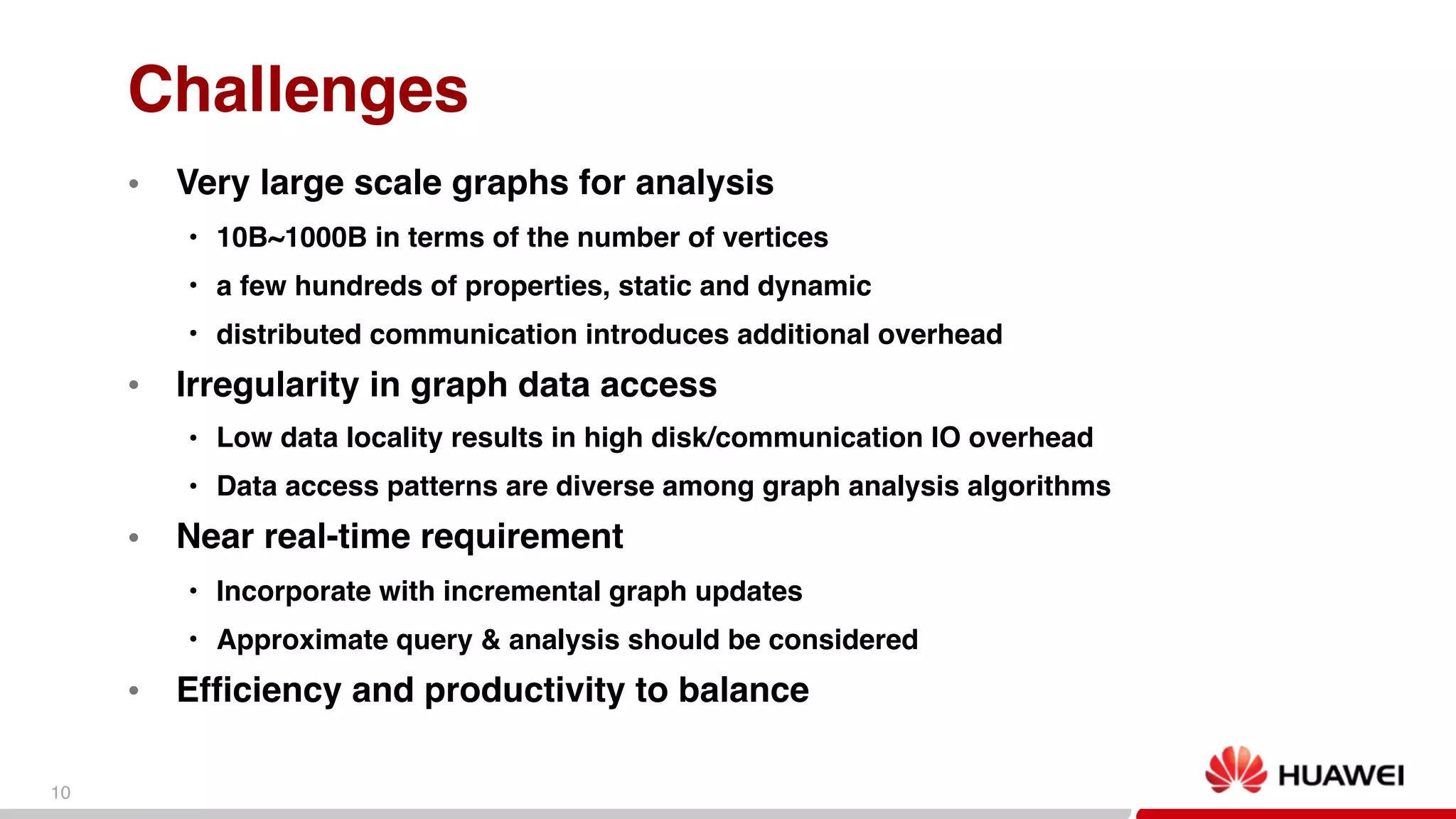 10
Challenges
● Very large scale graphs for analysis
• 10B~1000B in terms of the number of vertices
• a few hundreds of properties, static and dynamic
• distributed communication introduces additional overhead
● Irregularity in graph data access
• Low data locality results in high disk/communication IO overhead
• Data access patterns are diverse among graph analysis algorithms
● Near real-time requirement
• Incorporate with incremental graph updates
• Approximate query & analysis should be considered
● Efficiency and productivity to balance
 