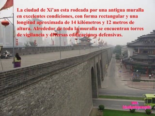 La ciudad de Xi’an esta rodeada por una antigua muralla en excelentes condiciones, con forma rectangular y una longitud aproximada de 14 kilómetros y 12 metros de altura. Alrededor de toda la muralla se encuentran torres de vigilancia y diversas edificaciones defensivas. www. laboutiquedelpowerpoint. com 