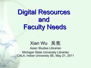 Digital Resources  and  Faculty Needs Xian Wu  吴宪 Asian Studies Librarian Michigan State University Libraries CALA, Indian University SE, May 21, 2011 