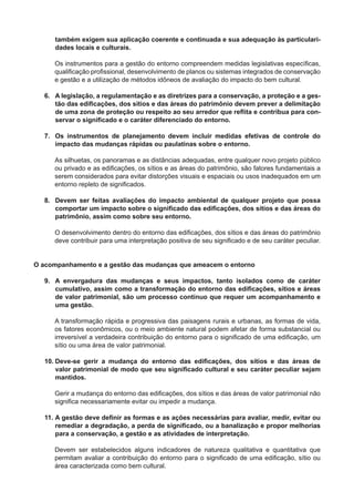 também exigem sua aplicação coerente e continuada e sua adequação às particulari-
dades locais e culturais.
Os instrumentos para a gestão do entorno compreendem medidas legislativas especíﬁcas,
qualiﬁcação proﬁssional, desenvolvimento de planos ou sistemas integrados de conservação
e gestão e a utilização de métodos idôneos de avaliação do impacto do bem cultural.
6. A legislação, a regulamentação e as diretrizes para a conservação, a proteção e a ges-
tão das ediﬁcações, dos sítios e das áreas do patrimônio devem prever a delimitação
de uma zona de proteção ou respeito ao seu arredor que reﬂita e contribua para con-
servar o signiﬁcado e o caráter diferenciado do entorno.
7. Os instrumentos de planejamento devem incluir medidas efetivas de controle do
impacto das mudanças rápidas ou paulatinas sobre o entorno.
As silhuetas, os panoramas e as distâncias adequadas, entre qualquer novo projeto público
ou privado e as ediﬁcações, os sítios e as áreas do patrimônio, são fatores fundamentais a
serem considerados para evitar distorções visuais e espaciais ou usos inadequados em um
entorno repleto de signiﬁcados.
8. Devem ser feitas avaliações do impacto ambiental de qualquer projeto que possa
comportar um impacto sobre o signiﬁcado das ediﬁcações, dos sítios e das áreas do
patrimônio, assim como sobre seu entorno.
O desenvolvimento dentro do entorno das ediﬁcações, dos sítios e das áreas do patrimônio
deve contribuir para uma interpretação positiva de seu signiﬁcado e de seu caráter peculiar.
O acompanhamento e a gestão das mudanças que ameacem o entorno
9. A envergadura das mudanças e seus impactos, tanto isolados como de caráter
cumulativo, assim como a transformação do entorno das ediﬁcações, sítios e áreas
de valor patrimonial, são um processo contínuo que requer um acompanhamento e
uma gestão.
A transformação rápida e progressiva das paisagens rurais e urbanas, as formas de vida,
os fatores econômicos, ou o meio ambiente natural podem afetar de forma substancial ou
irreversível a verdadeira contribuição do entorno para o signiﬁcado de uma ediﬁcação, um
sítio ou uma área de valor patrimonial.
10. Deve-se gerir a mudança do entorno das ediﬁcações, dos sítios e das áreas de
valor patrimonial de modo que seu signiﬁcado cultural e seu caráter peculiar sejam
mantidos.
Gerir a mudança do entorno das ediﬁcações, dos sítios e das áreas de valor patrimonial não
signiﬁca necessariamente evitar ou impedir a mudança.
11. A gestão deve deﬁnir as formas e as ações necessárias para avaliar, medir, evitar ou
remediar a degradação, a perda de signiﬁcado, ou a banalização e propor melhorias
para a conservação, a gestão e as atividades de interpretação.
Devem ser estabelecidos alguns indicadores de natureza qualitativa e quantitativa que
permitam avaliar a contribuição do entorno para o signiﬁcado de uma ediﬁcação, sítio ou
área caracterizada como bem cultural.
 