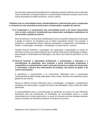 Os indicadores adequados de gestão devem contemplar aspectos materiais como a distorção
visual, as silhuetas, os espaços abertos, e a contaminação ambiental e acústica, assim como
outras dimensões de caráter econômico, social e cultural.
Trabalhar com as comunidades locais, interdisciplinares e internacionais para a cooperação
e o fomento de uma consciência social sobre a conservação e a gestão do entorno.
12. A cooperação e o compromisso das comunidades locais e de outras relacionadas
com os bens culturais é fundamental para desenvolver estratégias sustentáveis de
conservação e gestão do entorno.
Deve-se estimular o compromisso multidisciplinar como uma prática habitual da conservação
e gestão do entorno. As disciplinas que se fazem necessárias incluem, por exemplo, a
arquitetura, o planejamento urbano, regional e paisagístico, a engenharia, a antropologia, a
história, a arqueologia, a etnologia, a museologia e a supervisão de arquivos.
Também deve-se fomentar a cooperação com instituições e especialistas no campo do
patrimônio natural, como parte integrante de um método válido para a identiﬁcação, proteção,
apresentação e interpretação das ediﬁcações, dos sítios e das áreas do patrimônio, em seu
entorno.
13. Deve-se fomentar a capacitação proﬁssional, a interpretação, a educação e a
sensibilização da população, para sustentar a acima mencionada cooperação e
compartilhar os conhecimentos, assim como para favorecer as metas da conservação
e incrementar a eﬁcácia dos instrumentos de proteção, dos planos de gestão e de
outros instrumentos.
A experiência, o conhecimento e os instrumentos elaborados para a conservação
individualizada de determinadas ediﬁcações, sítios e áreas, deveriam ser estendidos para a
gestão de seu entorno.
Devem se dedicar recursos ﬁnanceiros para a investigação, a avaliação, o planejamento
estratégico da conservação e a gestão do entorno das ediﬁcações, sítios e áreas de caráter
patrimonial.
A responsabilidade sobre a conscientização do signiﬁcado do entorno em suas diferentes
dimensões cabe aos proﬁssionais, às instituições, às comunidades locais e a outras
relacionadas com os bens patrimoniais, os quais no momento de tomar decisões deveriam
sempre considerar as dimensões tangíveis e intangíveis do entorno.
Adotada em Xi’an (China) em 21 de outubro de 2005.
 