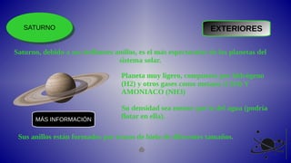 SATURNO
SATURNO EXTERIORES
Saturno, debido a sus brillantes anillos, es el más espectacular de los planetas del
sistema solar.
Planeta muy ligero, compuesto por hidrógeno
(H2) y otros gases como metano (CH4) Y
AMONIACO (NH3)
Su densidad sea menor que la del agua (podría
flotar en ella).
Sus anillos están formados por trozos de hielo de diferentes tamaños.
MÁS INFORMACIÓN
 