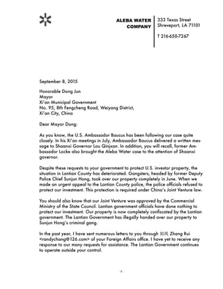 333 Texas Street
Shreveport, LA 71101
T 216-650-7267
ALEBA WATER
COMPANY
 
September 8, 2015
Honorable Dong Jun
Mayor
Xi’an Municipal Government 
No. 95, 8th Fengcheng Road, Weiyang District,
Xi’an City, China
Dear Mayor Dong:
As you know, the U.S. Ambassador Baucus has been following our case quite
closely. In his Xi’an meetings in July, Ambassador Baucus delivered a written mes-
sage to Shaanxi Governor Lou Qinjxan. In addition, you will recall, former Am-
bassador Locke also brought the Aleba Water case to the attention of Shaanxi
governor.
Despite these requests to your government to protect U.S. investor property, the
situation in Lantian County has deteriorated. Gangsters, headed by former Deputy
Police Chief Sunjun Hong, took over our property completely in June. When we
made an urgent appeal to the Lantian County police, the police ofﬁcials refused to
protect our investment. This protection is required under China’s Joint Venture law.
You should also know that our Joint Venture was approved by the Commercial
Ministry of the State Council. Lantian government ofﬁcials have done nothing to
protect our investment. Our property is now completely conﬁscated by the Lantian
government. The Lantian Government has illegally handed over our property to
Sunjun Hong’s criminal gang.
In the past year, I have sent numerous letters to you through 如⻛风 Zhang Rui
<randychang@126.com> of your Foreign Affairs ofﬁce. I have yet to receive any
response to our many requests for assistance. The Lantian Government continues
to operate outside your control.
	 - -	1
 