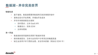 10
数据湖 - 并非完美世界
物理性质
• 基于复制。数据湖需要将数据拷贝到其物理存储中
• 复制会延长开发周期，并增加开发成本
• 并非所有数据都适合复制
• 实时需求：云和 SaaS API
• 数量庞大：现有 EDW
• 法律和限制
单一用途
• 数据湖的使用通常仅局限于数据科学家
• 新的数据孤岛。没有与业务用户分享洞见的畅通渠道
• 缺乏业务用户所习惯的治理、安全性和质量（例如在 EDW 中）
 