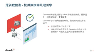 16
Denodo 优化器支持与 MPP 系统原生集成，提供另
外一项关键功能：查询加速
Denodo 可以在执行查询期间，按需将处理迁移至
MPP
• 在虚拟层并行处理计算
• 当处理缓冲区不适合 Denodo 的内存（交
换数据）时避免磁盘内处理缓慢的情况
逻辑数据湖 - 使用数据湖处理引擎
 