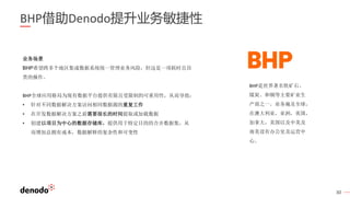 30
BHP借助Denodo提升业务敏捷性
业务场景
BHP希望跨多个地区集成数据系统统一管理业务风险，但这是一项耗时且昂
贵的操作。
BHP全球应用格局为现有数据平台提供有限且受限制的可重用性，从而导致：
• 针对不同数据解决方案访问相同数据源的重复工作
• 在开发数据解决方案之前需要很长的时间提取或加载数据
• 创建以项目为中心的数据存储库，提供用于特定目的的合并数据集，从
而增加总拥有成本，数据解释的复杂性和可变性
BHP是世界著名铁矿石、
煤炭、和铜等主要矿业生
产商之一。业务遍及全球，
在澳大利亚，亚洲，英国，
加拿大，美国以及中美及
南美设有办公室及运营中
心。
 