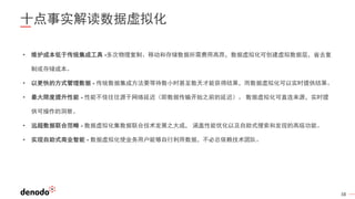 38
十点事实解读数据虚拟化
• 维护成本低于传统集成工具 -多次物理复制、移动和存储数据所需费用高昂，数据虚拟化可创建虚拟数据层，省去复
制或存储成本。
• 以更快的方式管理数据 - 传统数据集成方法要等待数小时甚至数天才能获得结果，而数据虚拟化可以实时提供结果。
• 最大限度提升性能 - 性能不佳往往源于网络延迟（即数据传输开始之前的延迟）。 数据虚拟化可直连来源，实时提
供可操作的洞察。
• 远超数据联合范畴 - 数据虚拟化集数据联合技术发展之大成， 涵盖性能优化以及自助式搜索和发现的高级功能。
• 实现自助式商业智能 - 数据虚拟化使业务用户能够自行利用数据，不必总依赖技术团队。
 