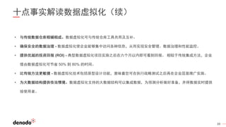 39
十点事实解读数据虚拟化（续）
• 与传统数据仓库相辅相成。数据虚拟化可与传统仓库工具共用及互补。
• 确保安全的数据治理 - 数据虚拟化使企业能够集中访问各种信息，从而实现安全管理、数据治理和性能监控。
• 提供优越的投资回报 (ROI) - 典型数据虚拟化项目实施之后在六个月以内即可看到回报。 相较于传统集成方法，企业
借由数据虚拟化可节省 50% 到 80% 的时间。
• 比传统方法更敏捷 - 数据虚拟化技术包括原型设计功能，意味着您可在执行战略测试之后再在企业层面推广实施。
• 为大数据结构提供恰当情境。数据虚拟化支持的大数据结构可以集成数据，为预测分析做好准备，并将数据实时提供
给使用者。
 