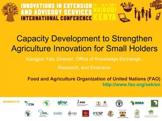 Capacity Development to Strengthen Agriculture Innovation for Small Holders Xiangjun Yao, Director, Office of Knowledge Exchange,  Research, and Extension Food and Agriculture Organization of United Nations (FAO) http:// www.fao.org/oek/en 
