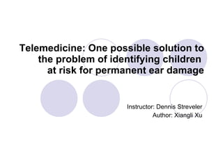 Telemedicine: One possible solution to the problem of identifying children  at risk for permanent ear damage Instructor: Dennis Streveler Author: Xiangli Xu 