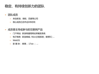 稳定、有持续创新力的团队

   团队成员
       来自新浪、微软、百度等公司
       核心成员已合作近6年时间


   成员曾主导或参与的互联网产品
       门户网站: 新浪网通用网站采编发系统
       电子商务: 新浪商城 ; Mars分销系统；联想EC; …
       WebOS
       新 媒 体： 鲜果； 17xie ； …
 