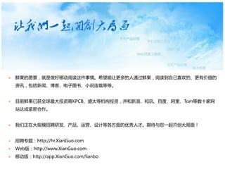    鲜果的愿景，就是做好移动阅读这件事情。希望能让更多的人通过鲜果，阅读到自己喜欢的、更有价值的
    资讯，包括新闻、博客、电子图书、小说连载等等。


   目前鲜果已获全球最大投资商KPCB、盛大等机构投资，并和新浪、和讯、百度、阿里、Tom等数十家网
    站达成紧密合作。


   我们正在大规模招聘研发、产品、运营、设计等各方面的优秀人才。期待与您一起开创大局面！


   招聘专题：http://hr.XianGuo.com
   Web版：http://www.XianGuo.com
   移动版：http://app.XianGuo.com/lianbo
 