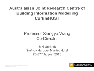Curtin University is a trademark of Curtin University of Technology
CRICOS Provider Code 00301J
Australasian Joint Research Centre of
Building Information Modelling
Curtin/HUST
Professor Xiangyu Wang
Co-Director
BIM Summit
Sydney Harbour Marriot Hotel
26-27th August 2013
 