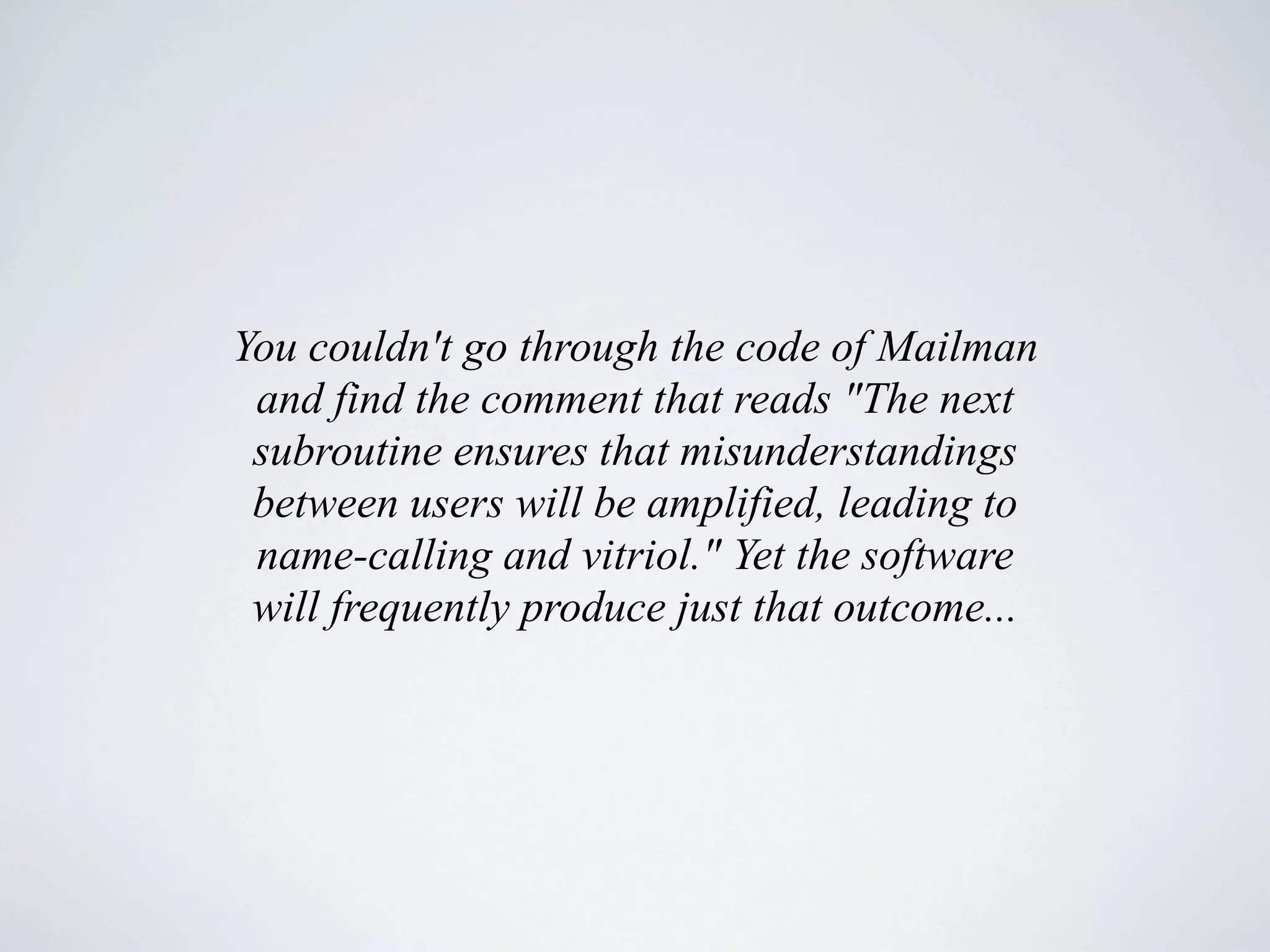 You couldn't go through the code of Mailman
 and find the comment that reads "The next
 subroutine ensures that misunderstandings
 between users will be amplified, leading to
 name-calling and vitriol." Yet the software
 will frequently produce just that outcome...
 