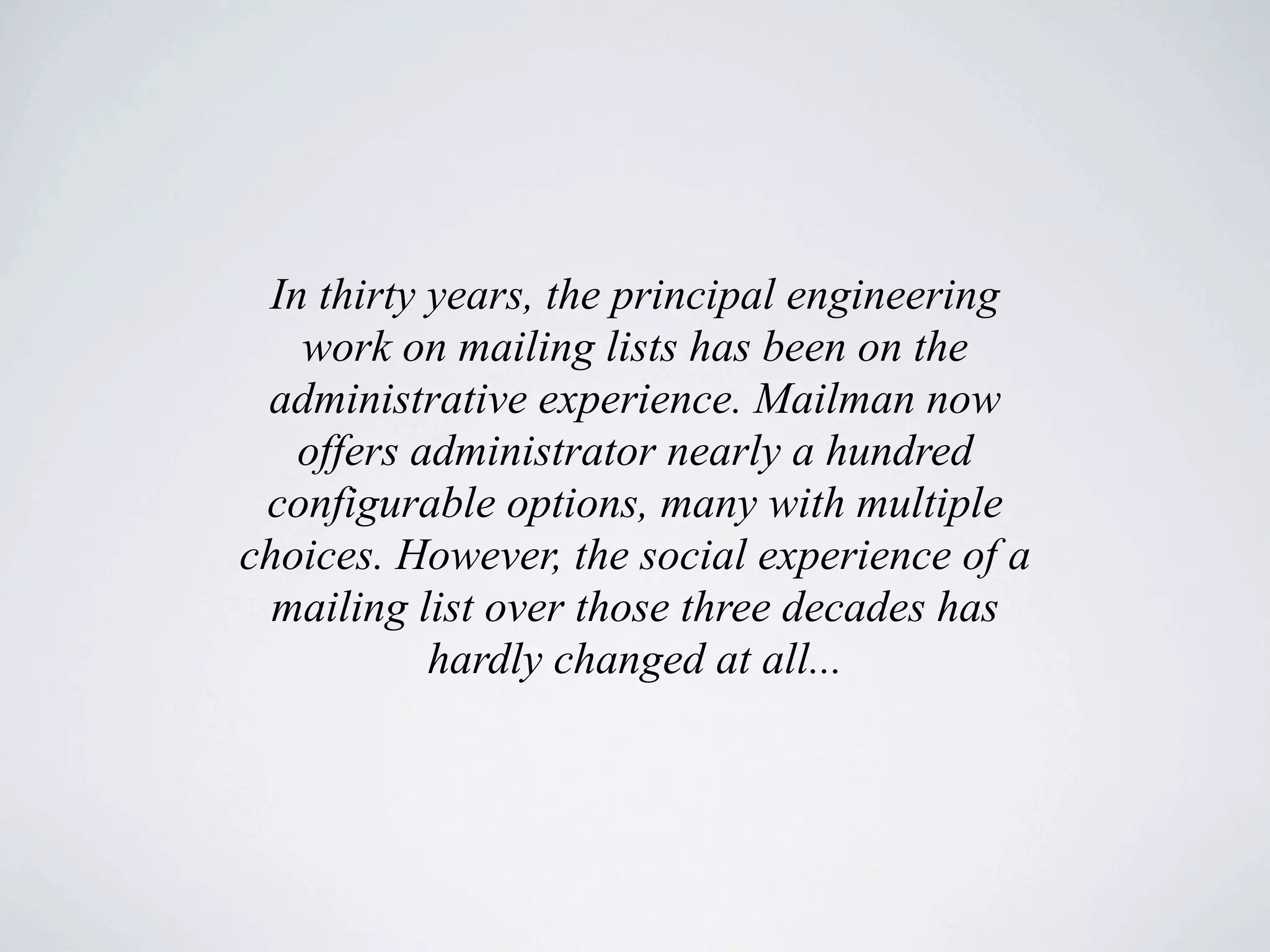 In thirty years, the principal engineering
   work on mailing lists has been on the
 administrative experience. Mailman now
   offers administrator nearly a hundred
 configurable options, many with multiple
choices. However, the social experience of a
  mailing list over those three decades has
           hardly changed at all...
 