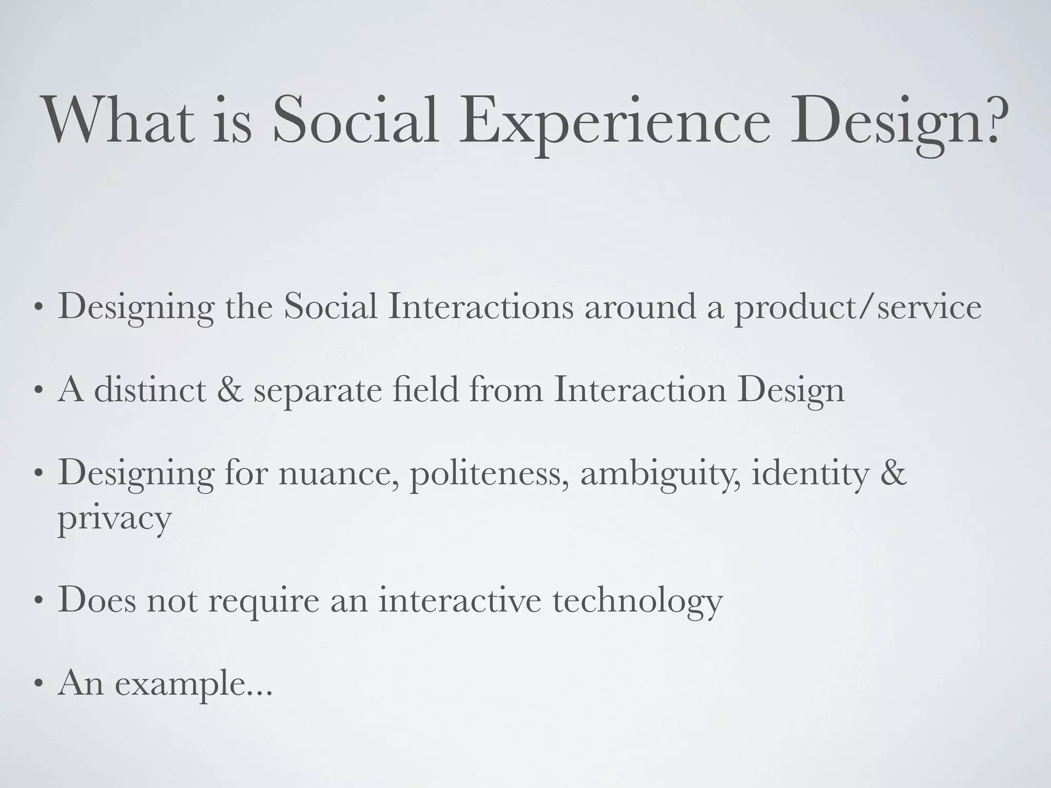 What is Social Experience Design?

•   Designing the Social Interactions around a product/service

•   A distinct & separate ﬁeld from Interaction Design

•   Designing for nuance, politeness, ambiguity, identity &
    privacy

•   Does not require an interactive technology

•   An example...
 