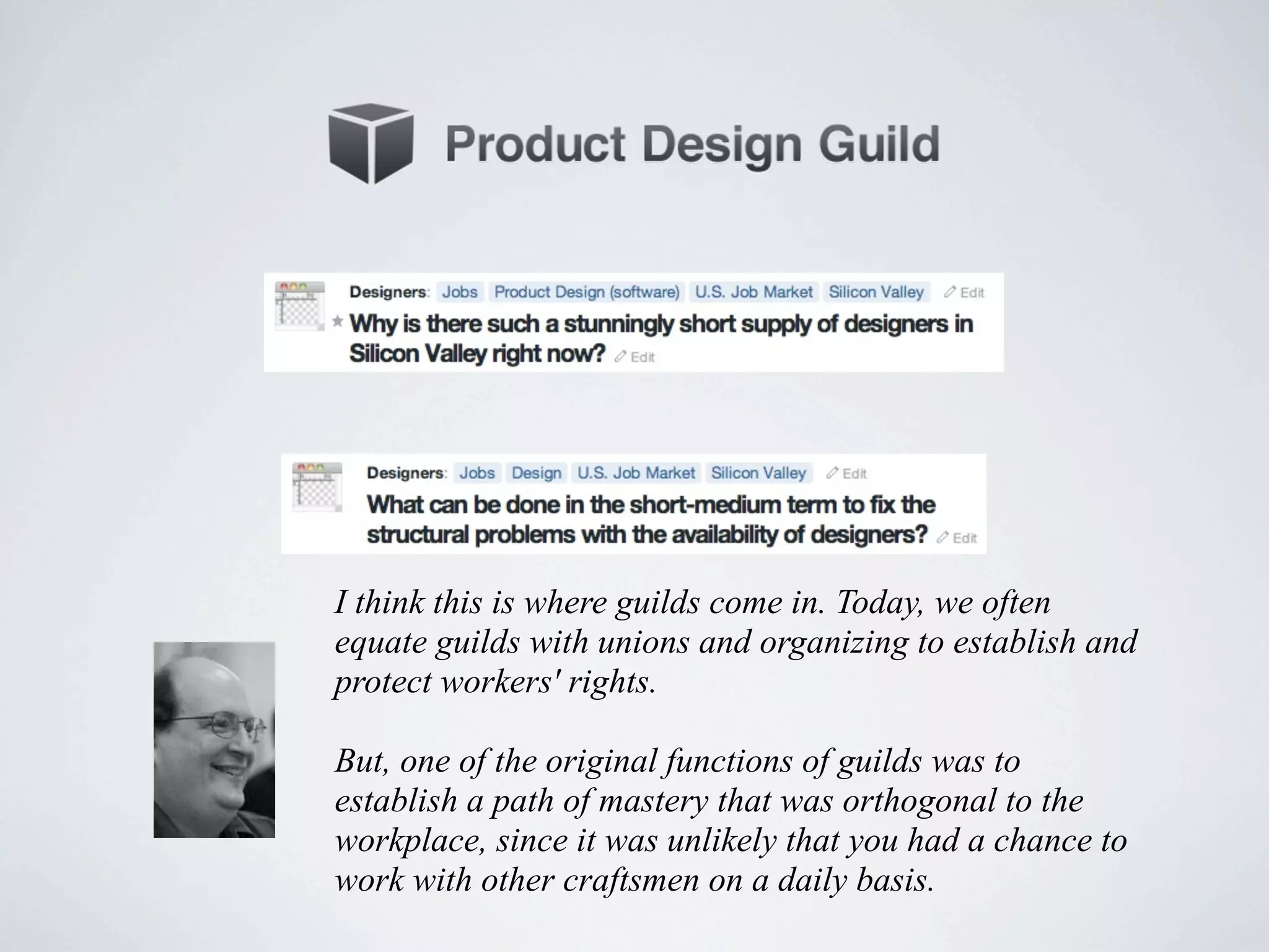I think this is where guilds come in. Today, we often
equate guilds with unions and organizing to establish and
protect workers' rights.

But, one of the original functions of guilds was to
establish a path of mastery that was orthogonal to the
workplace, since it was unlikely that you had a chance to
work with other craftsmen on a daily basis.
 