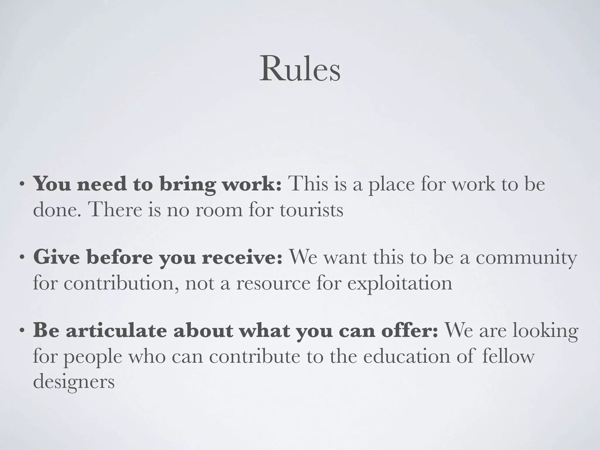 Rules

•   You need to bring work: This is a place for work to be
    done. There is no room for tourists

•   Give before you receive: We want this to be a community
    for contribution, not a resource for exploitation

•   Be articulate about what you can offer: We are looking
    for people who can contribute to the education of fellow
    designers
 