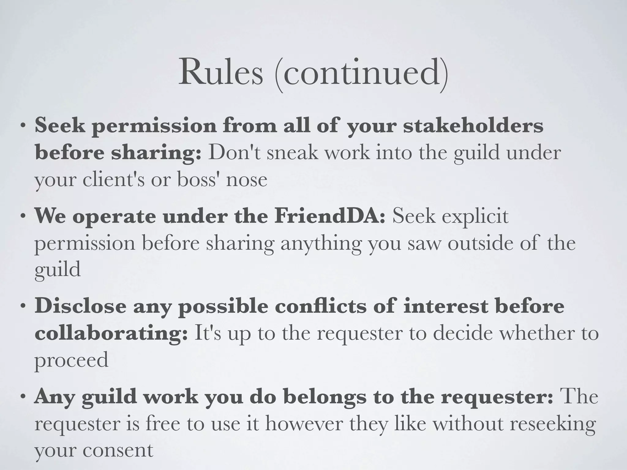 Rules (continued)
•   Seek permission from all of your stakeholders
    before sharing: Don't sneak work into the guild under
    your client's or boss' nose
•   We operate under the FriendDA: Seek explicit
    permission before sharing anything you saw outside of the
    guild
•   Disclose any possible conﬂicts of interest before
    collaborating: It's up to the requester to decide whether to
    proceed
•   Any guild work you do belongs to the requester: The
    requester is free to use it however they like without reseeking
    your consent
 