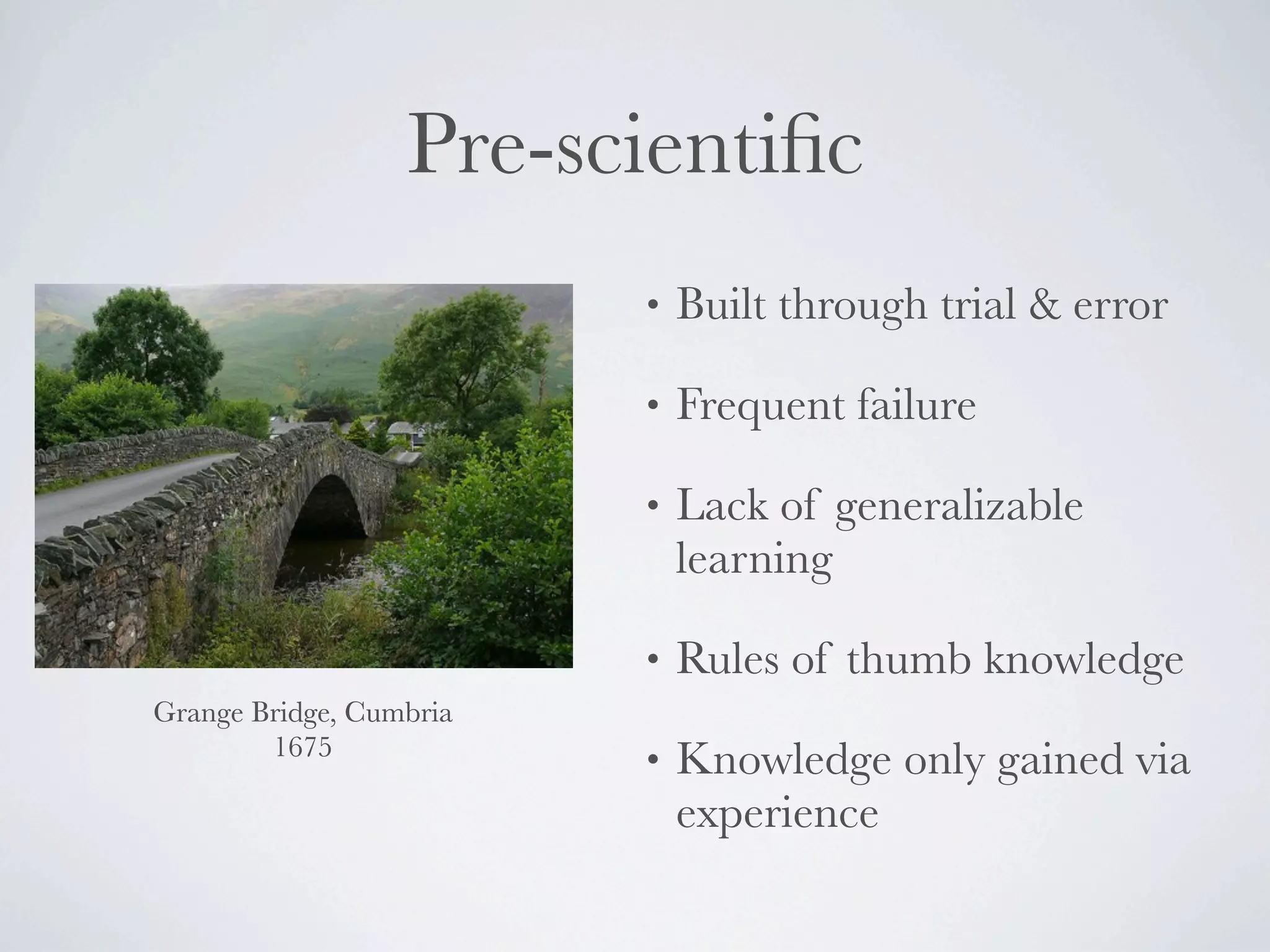 Pre-scientiﬁc
                         •   Built through trial & error

                         •   Frequent failure

                         •   Lack of generalizable
                             learning

                         •   Rules of thumb knowledge
Grange Bridge, Cumbria
        1675
                         •   Knowledge only gained via
                             experience
 