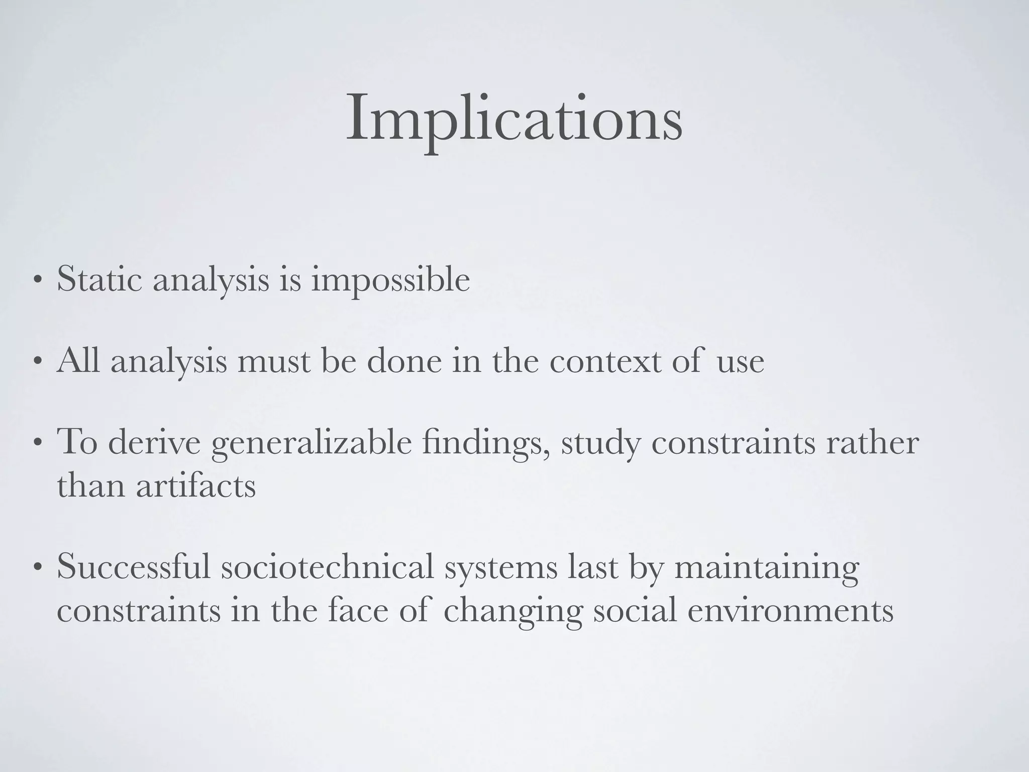 Implications

•   Static analysis is impossible

•   All analysis must be done in the context of use

•   To derive generalizable ﬁndings, study constraints rather
    than artifacts

•   Successful sociotechnical systems last by maintaining
    constraints in the face of changing social environments
 