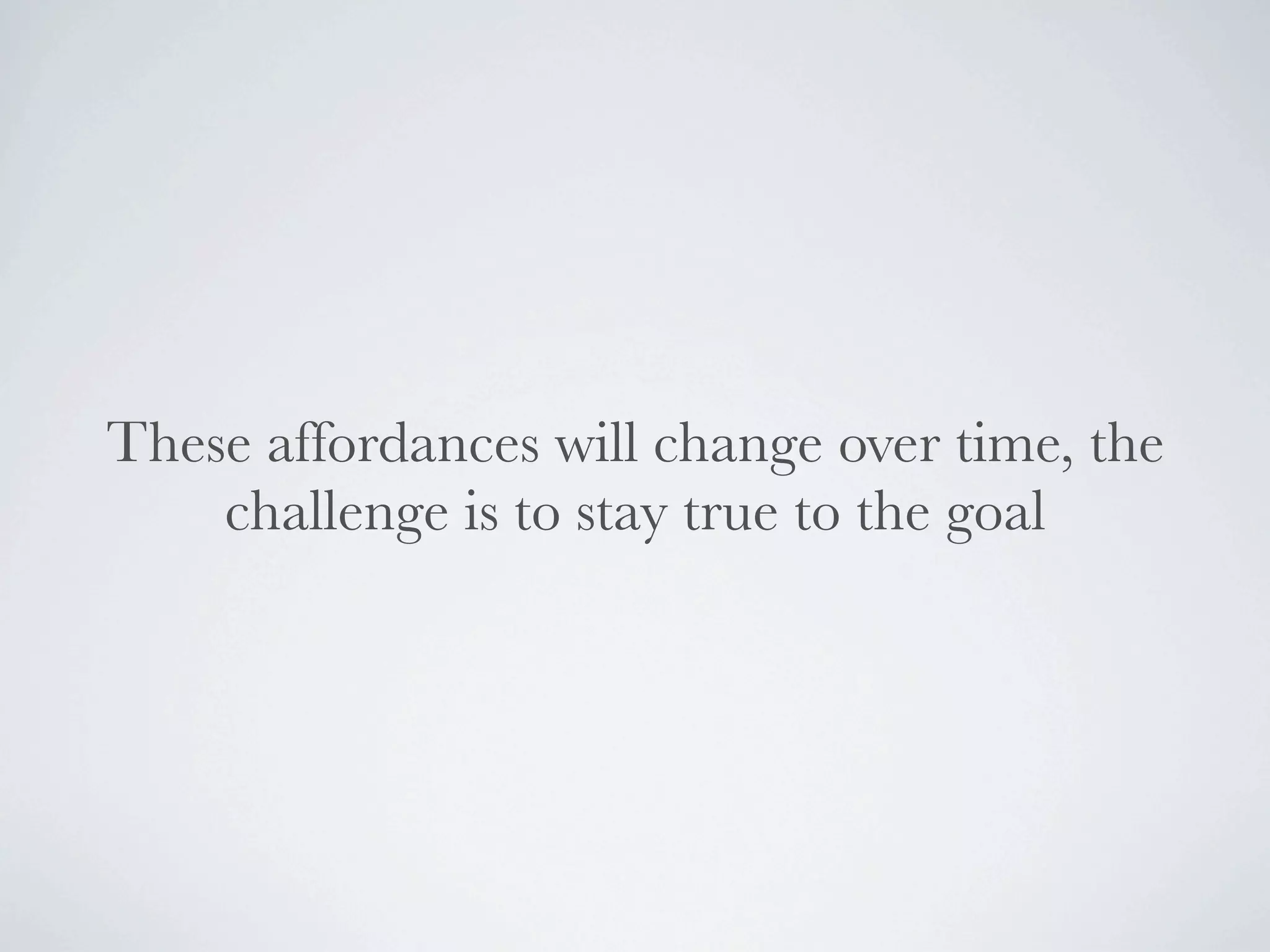 These affordances will change over time, the
    challenge is to stay true to the goal
 