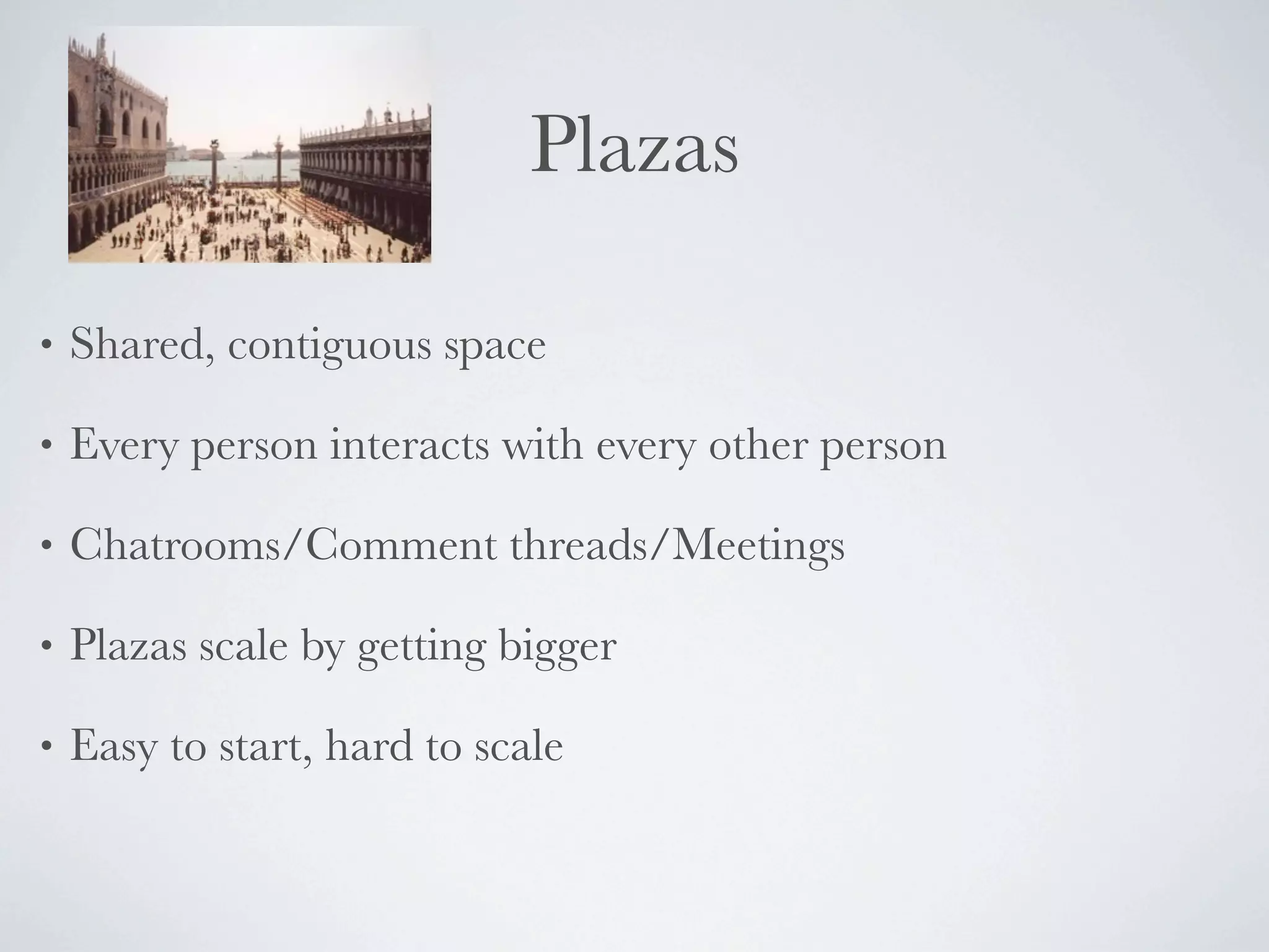 Plazas

•   Shared, contiguous space

•   Every person interacts with every other person

•   Chatrooms/Comment threads/Meetings

•   Plazas scale by getting bigger

•   Easy to start, hard to scale
 